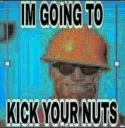 I am going to kick your nuts